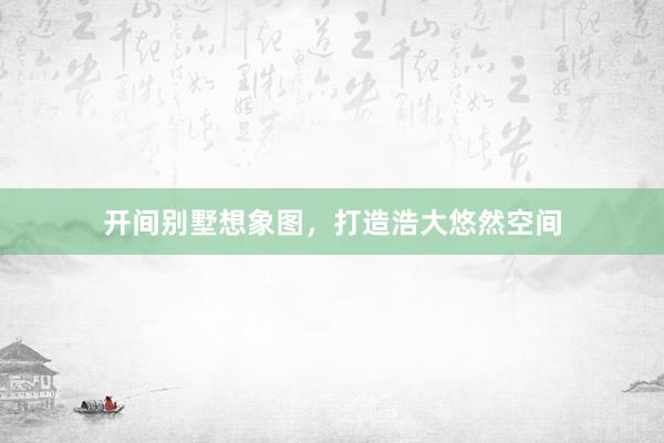 开间别墅想象图，打造浩大悠然空间