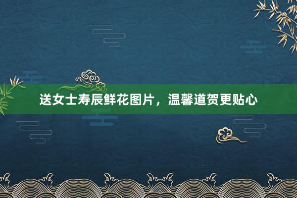 送女士寿辰鲜花图片,温馨道贺更贴心