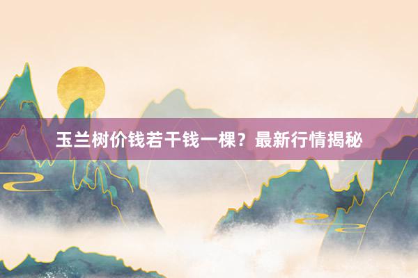 玉兰树价钱若干钱一棵？最新行情揭秘