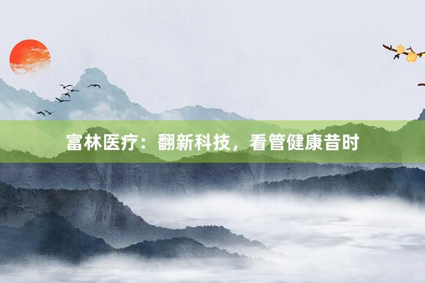 富林医疗：翻新科技，看管健康昔时